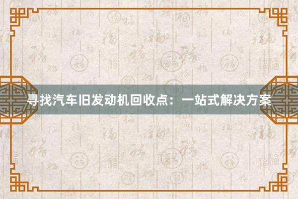 寻找汽车旧发动机回收点：一站式解决方案