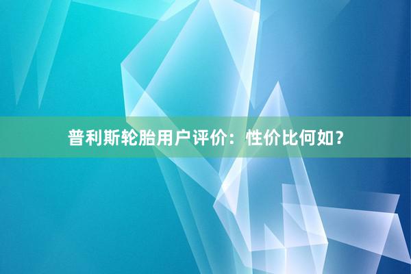 普利斯轮胎用户评价：性价比何如？